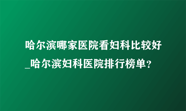 哈尔滨哪家医院看妇科比较好_哈尔滨妇科医院排行榜单？