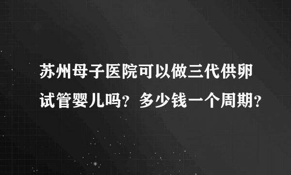 苏州母子医院可以做三代供卵试管婴儿吗？多少钱一个周期？