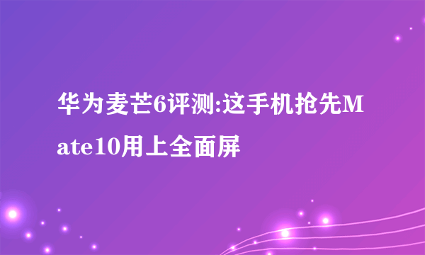 华为麦芒6评测:这手机抢先Mate10用上全面屏