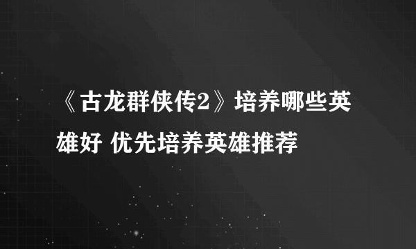 《古龙群侠传2》培养哪些英雄好 优先培养英雄推荐