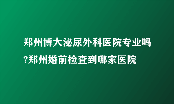 郑州博大泌尿外科医院专业吗?郑州婚前检查到哪家医院