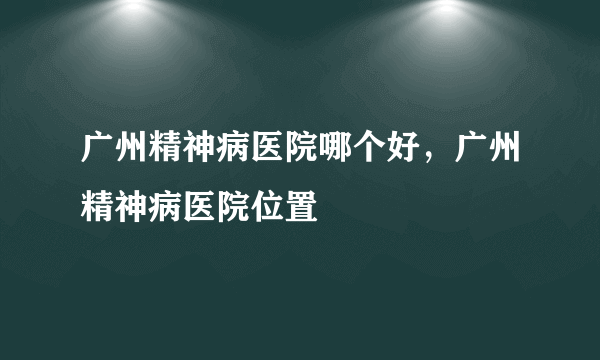 广州精神病医院哪个好，广州精神病医院位置