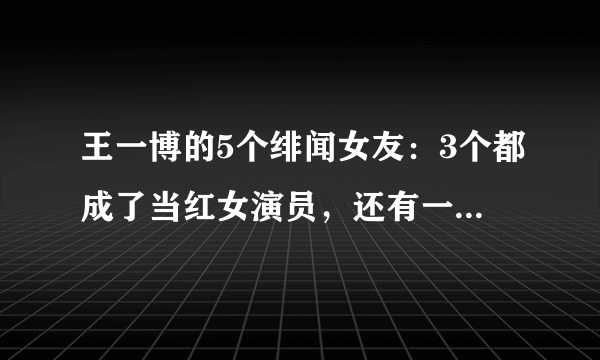 王一博的5个绯闻女友：3个都成了当红女演员，还有一个销声匿迹