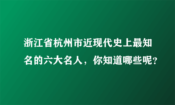 浙江省杭州市近现代史上最知名的六大名人，你知道哪些呢？