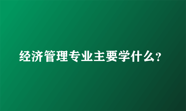 经济管理专业主要学什么？