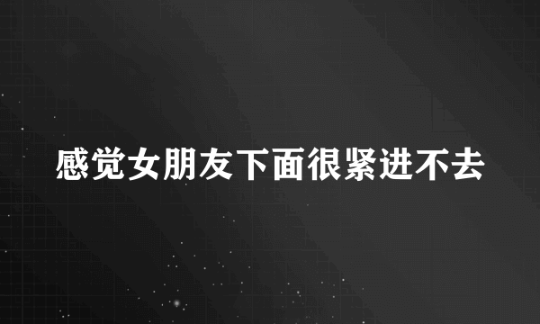 感觉女朋友下面很紧进不去