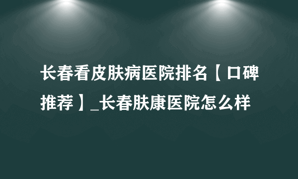 长春看皮肤病医院排名【口碑推荐】_长春肤康医院怎么样