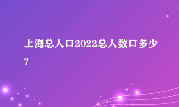 上海总人口2022总人数口多少?