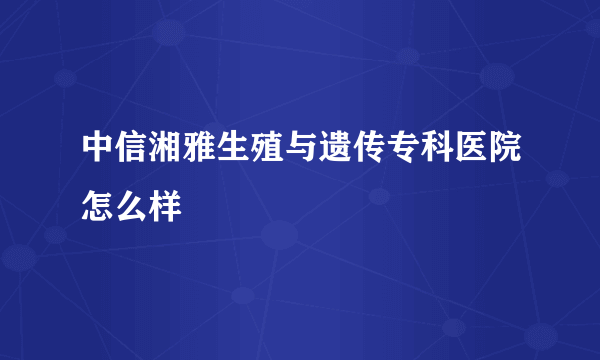 中信湘雅生殖与遗传专科医院怎么样