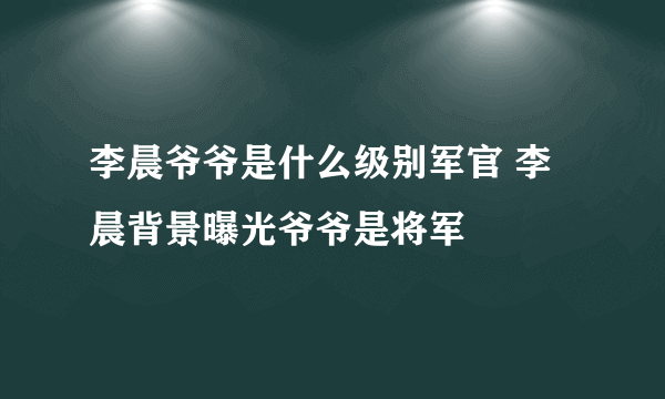 李晨爷爷是什么级别军官 李晨背景曝光爷爷是将军