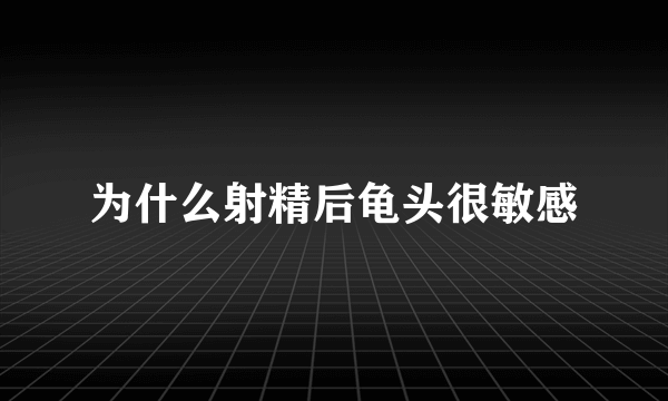 为什么射精后龟头很敏感