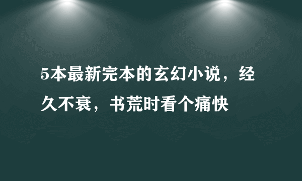 5本最新完本的玄幻小说，经久不衰，书荒时看个痛快