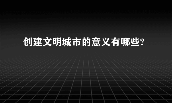 创建文明城市的意义有哪些?