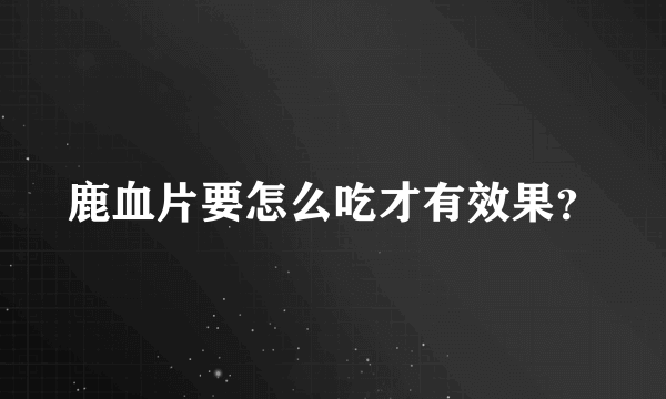 鹿血片要怎么吃才有效果？