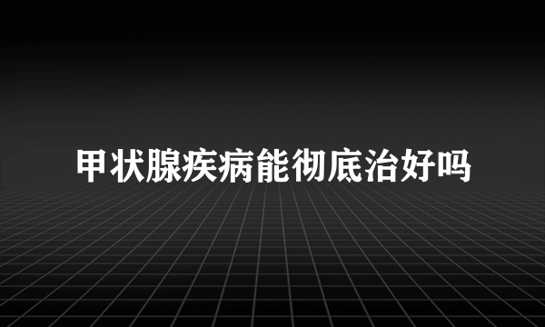 甲状腺疾病能彻底治好吗