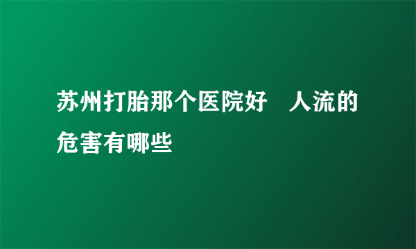 苏州打胎那个医院好   人流的危害有哪些