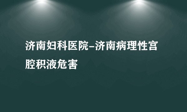 济南妇科医院-济南病理性宫腔积液危害