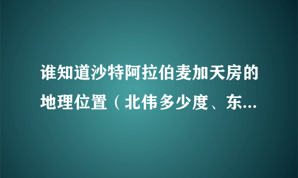 谁知道沙特阿拉伯麦加天房的地理位置（北伟多少度、东经多少度？）