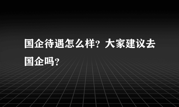 国企待遇怎么样？大家建议去国企吗？