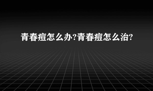 青春痘怎么办?青春痘怎么治?