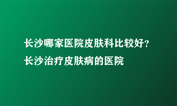 长沙哪家医院皮肤科比较好？长沙治疗皮肤病的医院