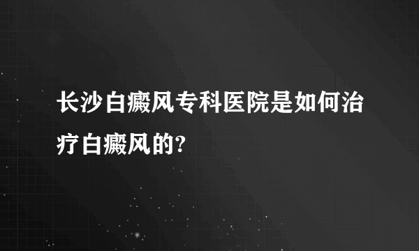 长沙白癜风专科医院是如何治疗白癜风的?