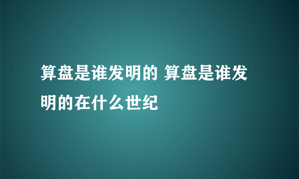 算盘是谁发明的 算盘是谁发明的在什么世纪