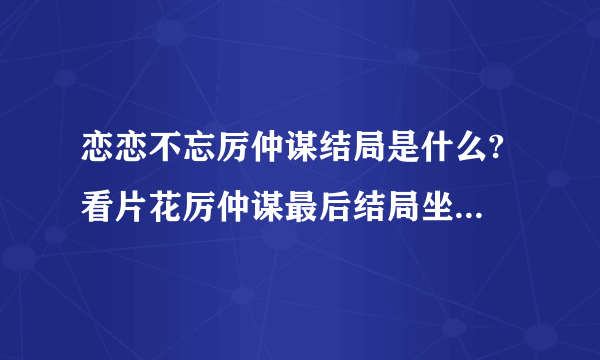 恋恋不忘厉仲谋结局是什么? 看片花厉仲谋最后结局坐牢了? 厉仲谋结局和吴桐在一起了吗？