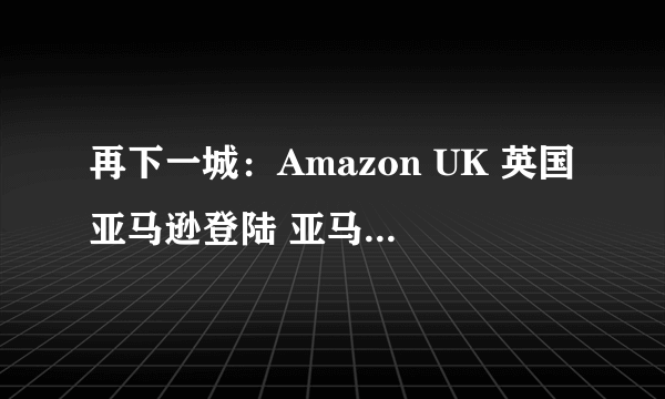 再下一城：Amazon UK 英国亚马逊登陆 亚马逊海外购