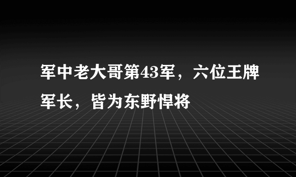 军中老大哥第43军，六位王牌军长，皆为东野悍将