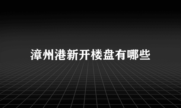 漳州港新开楼盘有哪些