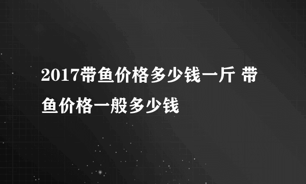 2017带鱼价格多少钱一斤 带鱼价格一般多少钱