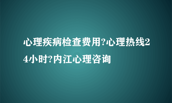 心理疾病检查费用?心理热线24小时?内江心理咨询