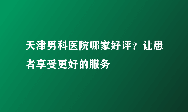 天津男科医院哪家好评？让患者享受更好的服务