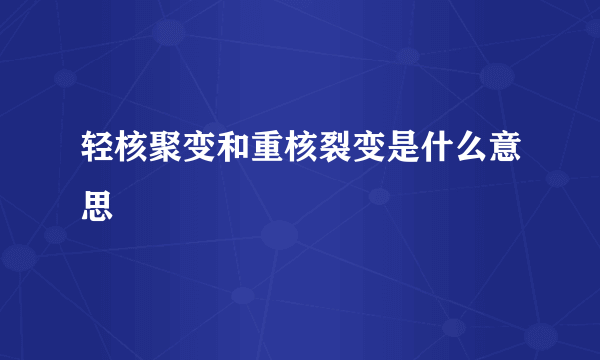 轻核聚变和重核裂变是什么意思