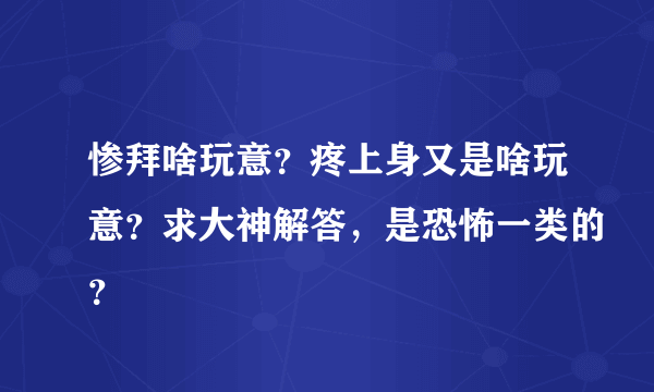 惨拜啥玩意？疼上身又是啥玩意？求大神解答，是恐怖一类的？