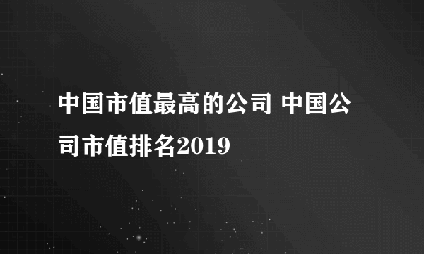 中国市值最高的公司 中国公司市值排名2019