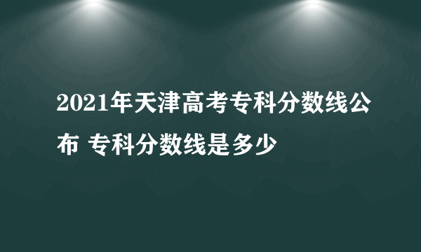 2021年天津高考专科分数线公布 专科分数线是多少