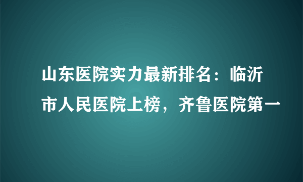 山东医院实力最新排名：临沂市人民医院上榜，齐鲁医院第一