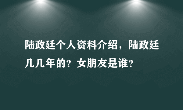 陆政廷个人资料介绍，陆政廷几几年的？女朋友是谁？