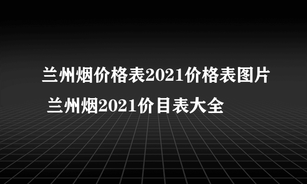 兰州烟价格表2021价格表图片 兰州烟2021价目表大全