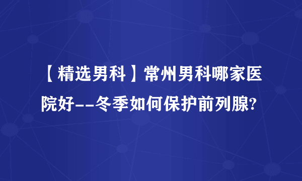 【精选男科】常州男科哪家医院好--冬季如何保护前列腺?