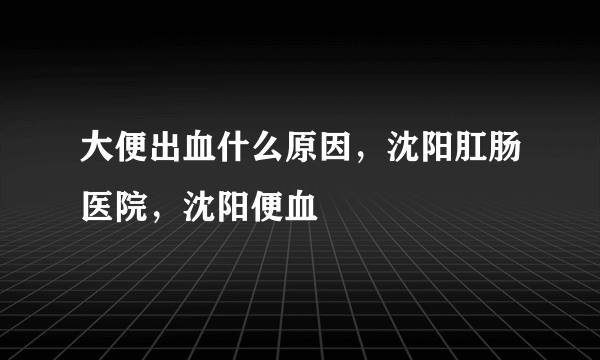 大便出血什么原因，沈阳肛肠医院，沈阳便血