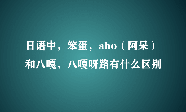 日语中，笨蛋，aho（阿呆）和八嘎，八嘎呀路有什么区别