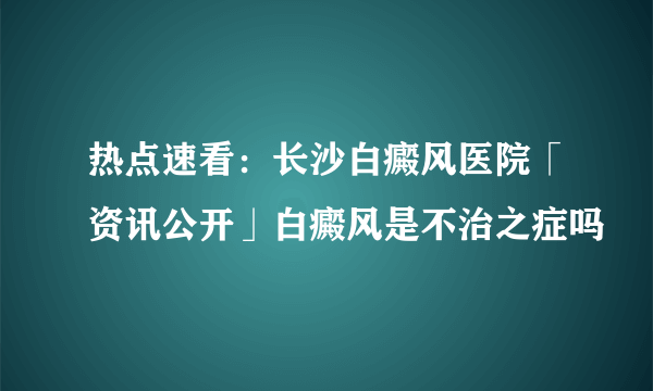 热点速看：长沙白癜风医院「资讯公开」白癜风是不治之症吗