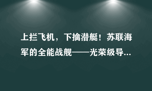 上拦飞机，下擒潜艇！苏联海军的全能战舰——光荣级导弹巡洋舰