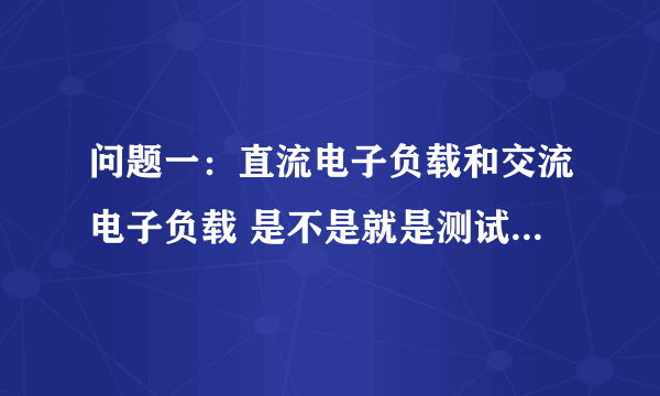 问题一：直流电子负载和交流电子负载 是不是就是测试对象的电源本身而言的自流电源或交流电源