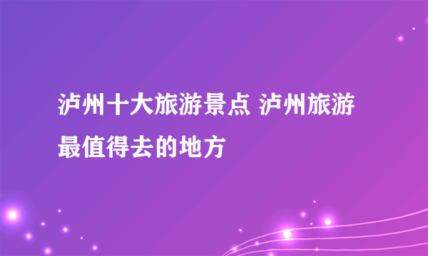 泸州十大旅游景点 泸州旅游最值得去的地方