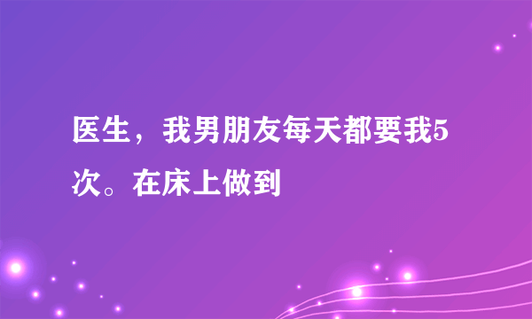 医生，我男朋友每天都要我5次。在床上做到