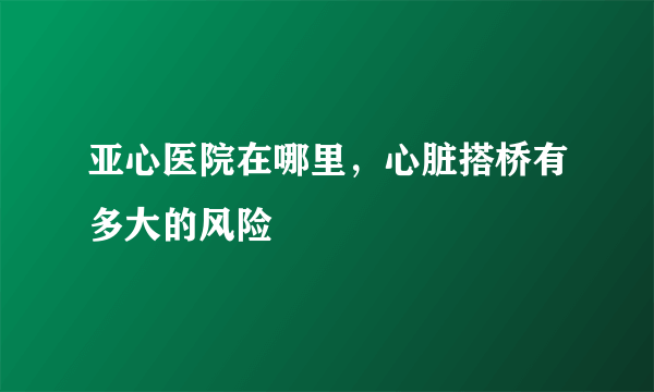 亚心医院在哪里，心脏搭桥有多大的风险